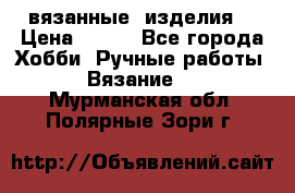 вязанные  изделия  › Цена ­ 100 - Все города Хобби. Ручные работы » Вязание   . Мурманская обл.,Полярные Зори г.